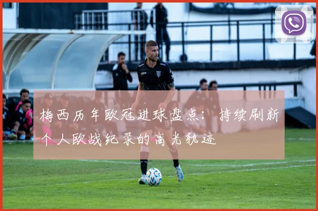 梅西历年欧冠进球盘点:持续刷新个人欧战纪录的高光轨迹